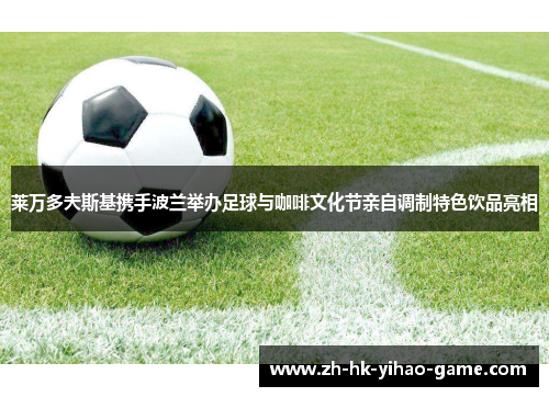 莱万多夫斯基携手波兰举办足球与咖啡文化节亲自调制特色饮品亮相