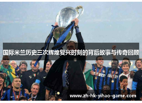 国际米兰历史三次辉煌复兴时刻的背后故事与传奇回顾
