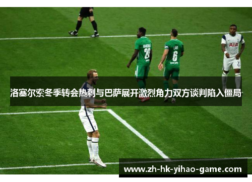 洛塞尔索冬季转会热刺与巴萨展开激烈角力双方谈判陷入僵局