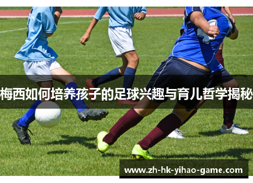 梅西如何培养孩子的足球兴趣与育儿哲学揭秘