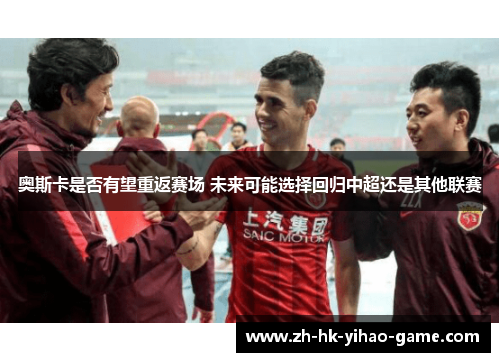 奥斯卡是否有望重返赛场 未来可能选择回归中超还是其他联赛