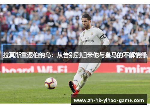 拉莫斯重返伯纳乌：从告别到归来他与皇马的不解情缘