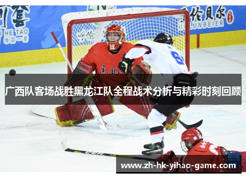 广西队客场战胜黑龙江队全程战术分析与精彩时刻回顾