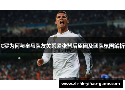 C罗为何与皇马队友关系紧张背后原因及团队氛围解析