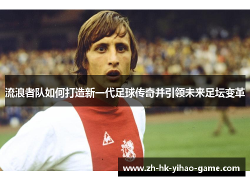 流浪者队如何打造新一代足球传奇并引领未来足坛变革 流浪者队如何打造新一代足球传奇并引领未来足坛变革