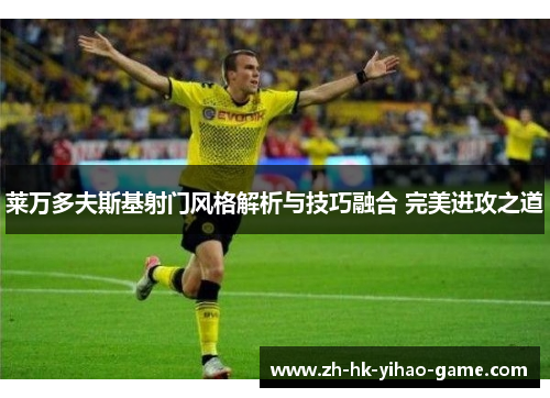 莱万多夫斯基射门风格解析与技巧融合 完美进攻之道