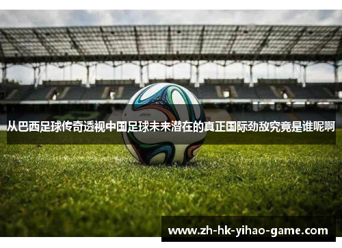 从巴西足球传奇透视中国足球未来潜在的真正国际劲敌究竟是谁呢啊 从巴西足球传奇透视中国足球未来潜在的真正国际劲敌究竟是谁呢啊