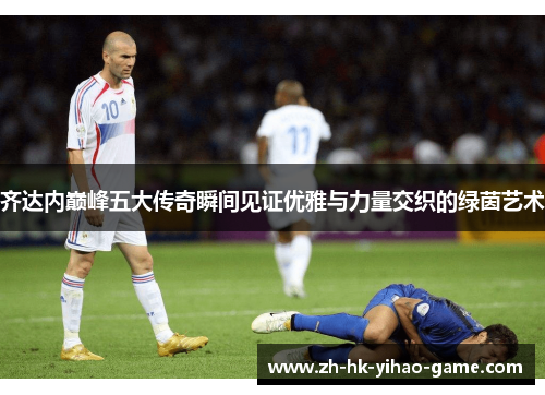 齐达内巅峰五大传奇瞬间见证优雅与力量交织的绿茵艺术