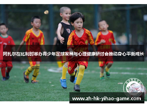 阿扎尔在比利时举办青少年足球发展与心理健康研讨会推动身心平衡成长